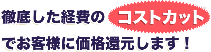 徹底した経費のコストカットでお客様に価格還元します!