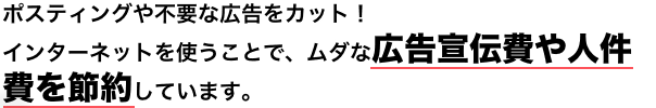 ポスティングや不要な広告をカット!インターネットを使うことで、ムダな広告宣伝費や人件費を節約しています。